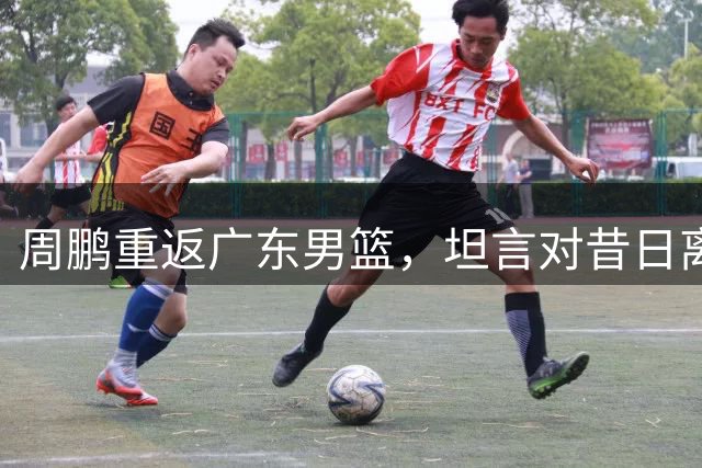 周鹏重返广东男篮，坦言对昔日离队心怀遗憾