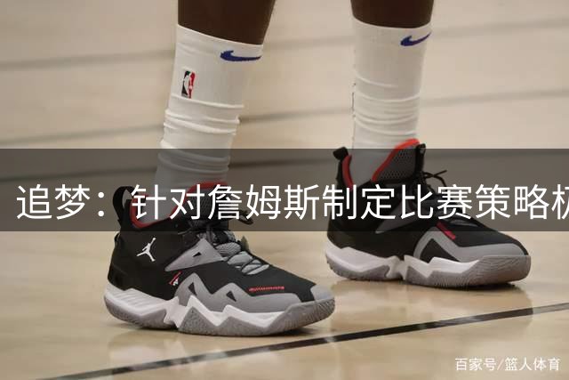 追梦：针对詹姆斯制定比赛策略极耗神 他总能在场上识破你的意图